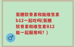 氨糖软骨素和能维生素b12一起吃吗(氨糖软骨素和维生素B12能一起服用吗？)