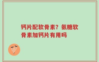 钙片配软骨素？氨糖软骨素加钙片有用吗