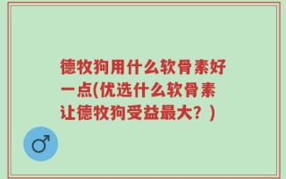 德牧狗用什么软骨素好一点(优选什么软骨素让德牧狗受益最大？)