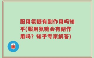 服用氨糖有副作用吗知乎(服用氨糖会有副作用吗？知乎专家解答)