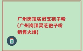 广州岗顶买灵芝孢子粉(广州岗顶灵芝孢子粉销售火爆)