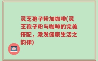灵芝孢子粉加咖啡(灵芝孢子粉与咖啡的完美搭配，激发健康生活之韵律)