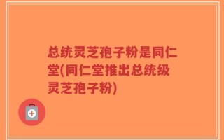 总统灵芝孢子粉是同仁堂(同仁堂推出总统级灵芝孢子粉)