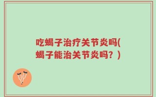吃蝎子治疗关节炎吗(蝎子能治关节炎吗？)