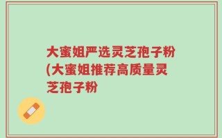 大蜜姐严选灵芝孢子粉(大蜜姐推荐高质量灵芝孢子粉