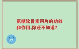 氨糖软骨素钙片的功效和作用,你还不知道？