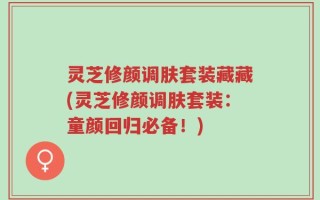 灵芝修颜调肤套装藏藏(灵芝修颜调肤套装：童颜回归必备！)