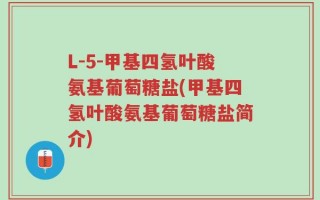 L-5-甲基四氢叶酸氨基葡萄糖盐(甲基四氢叶酸氨基葡萄糖盐简介)