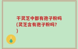 干灵芝中都有孢子粉吗(灵芝含有孢子粉吗？)