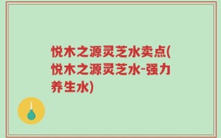 悦木之源灵芝水卖点(悦木之源灵芝水-强力养生水)