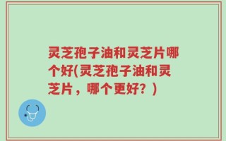 灵芝孢子油和灵芝片哪个好(灵芝孢子油和灵芝片，哪个更好？)