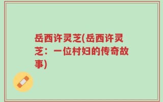 岳西许灵芝(岳西许灵芝：一位村妇的传奇故事)