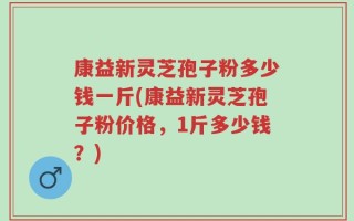 康益新灵芝孢子粉多少钱一斤(康益新灵芝孢子粉价格，1斤多少钱？)