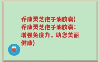 乔康灵芝孢子油胶囊(乔康灵芝孢子油胶囊：增强免疫力，助您美丽健康)