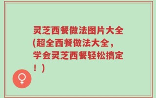 灵芝西餐做法图片大全(超全西餐做法大全，学会灵芝西餐轻松搞定！)