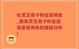 吃灵芝孢子粉后尿褐色_服用灵芝孢子粉后尿液呈现褐色的原因分析)
