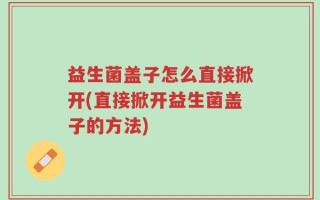 益生菌盖子怎么直接掀开(直接掀开益生菌盖子的方法)