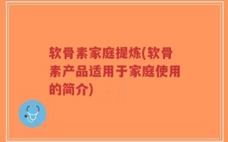 软骨素家庭提炼(软骨素产品适用于家庭使用的简介)