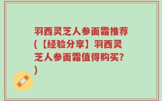 羽西灵芝人参面霜推荐(【经验分享】羽西灵芝人参面霜值得购买？)