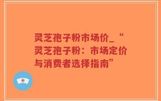灵芝孢子粉市场价_“灵芝孢子粉：市场定价与消费者选择指南”