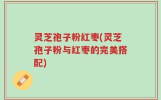 灵芝孢子粉红枣(灵芝孢子粉与红枣的完美搭配)