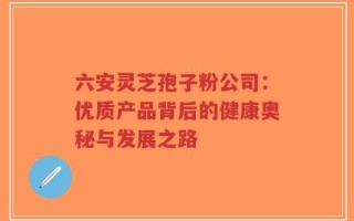 六安灵芝孢子粉公司：优质产品背后的健康奥秘与发展之路