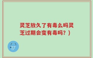 灵芝放久了有毒么吗灵芝过期会变有毒吗？)