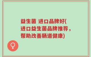 益生菌 进口品牌好(进口益生菌品牌推荐，帮助改善肠道健康)