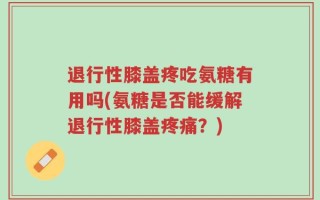 退行性膝盖疼吃氨糖有用吗(氨糖是否能缓解退行性膝盖疼痛？)