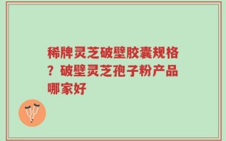 稀牌灵芝破壁胶囊规格？破壁灵芝孢子粉产品哪家好