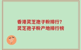 香港灵芝孢子粉排行？灵芝孢子粉产地排行榜