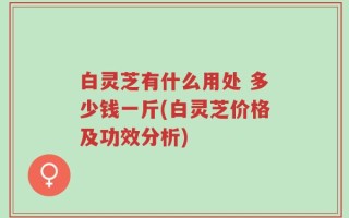 白灵芝有什么用处 多少钱一斤(白灵芝价格及功效分析)
