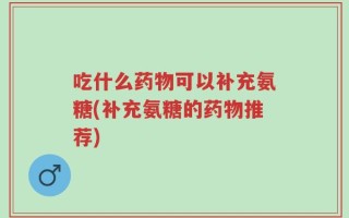 吃什么药物可以补充氨糖(补充氨糖的药物推荐)