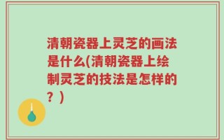 清朝瓷器上灵芝的画法是什么(清朝瓷器上绘制灵芝的技法是怎样的？)
