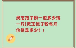 灵芝孢子粉一包多少钱一斤(灵芝孢子粉每斤价格是多少？)
