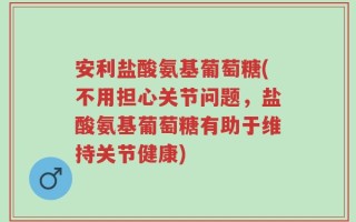 安利盐酸氨基葡萄糖(不用担心关节问题，盐酸氨基葡萄糖有助于维持关节健康)