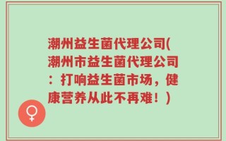 潮州益生菌代理公司(潮州市益生菌代理公司：打响益生菌市场，健康营养从此不再难！)