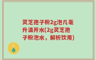 灵芝孢子粉2g泡几毫升温开水(2g灵芝孢子粉泡水，解析饮用)