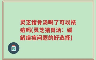 灵芝猪骨汤喝了可以祛痘吗(灵芝猪骨汤：缓解痘痘问题的好选择)