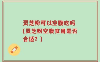 灵芝粉可以空腹吃吗 (灵芝粉空腹食用是否合适？)