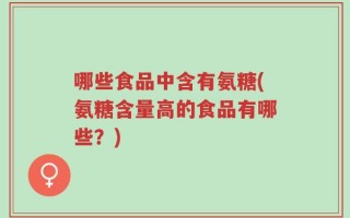 哪些食品中含有氨糖(氨糖含量高的食品有哪些？)