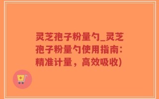 灵芝孢子粉量勺_灵芝孢子粉量勺使用指南：精准计量，高效吸收)