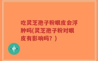 吃灵芝孢子粉眼皮会浮肿吗(灵芝孢子粉对眼皮有影响吗？)