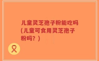 儿童灵芝孢子粉能吃吗(儿童可食用灵芝孢子粉吗？)