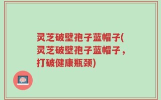 灵芝破壁孢子蓝帽子(灵芝破壁孢子蓝帽子，打破健康瓶颈)