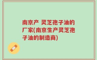 南京产 灵芝孢子油的厂家(南京生产灵芝孢子油的制造商)