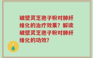 破壁灵芝孢子粉对肺纤维化的治疗效果？解读破壁灵芝孢子粉对肺纤维化的功效？