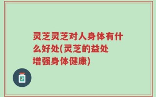 灵芝灵芝对人身体有什么好处(灵芝的益处 增强身体健康)