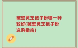 破壁灵芝孢子粉哪一种较好(破壁灵芝孢子粉选购指南)