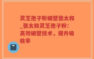 灵芝孢子粉破壁张太和_张太和灵芝孢子粉：高效破壁技术，提升吸收率